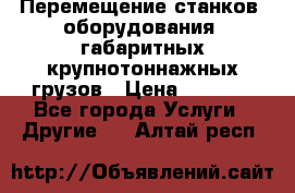 Перемещение станков, оборудования, габаритных крупнотоннажных грузов › Цена ­ 7 000 - Все города Услуги » Другие   . Алтай респ.